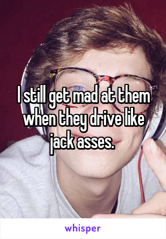 I still get mad at them when they drive like jack asses. 