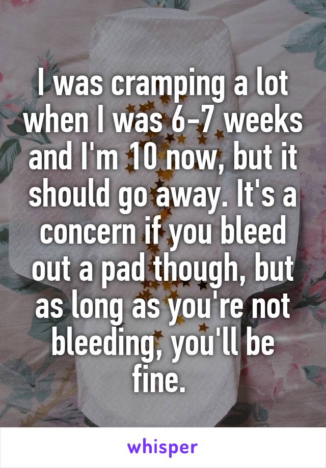 I was cramping a lot when I was 6-7 weeks and I'm 10 now, but it should go away. It's a concern if you bleed out a pad though, but as long as you're not bleeding, you'll be fine. 
