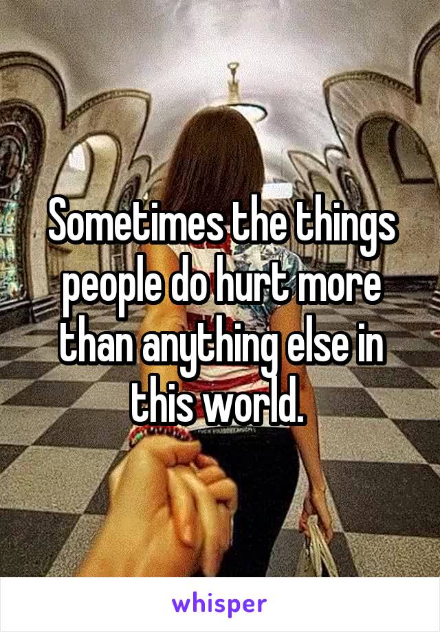 Sometimes the things people do hurt more than anything else in this world. 