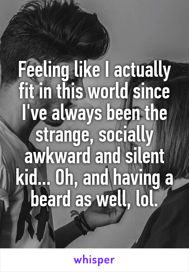 Feeling like I actually fit in this world since I've always been the strange, socially awkward and silent kid... Oh, and having a beard as well, lol.