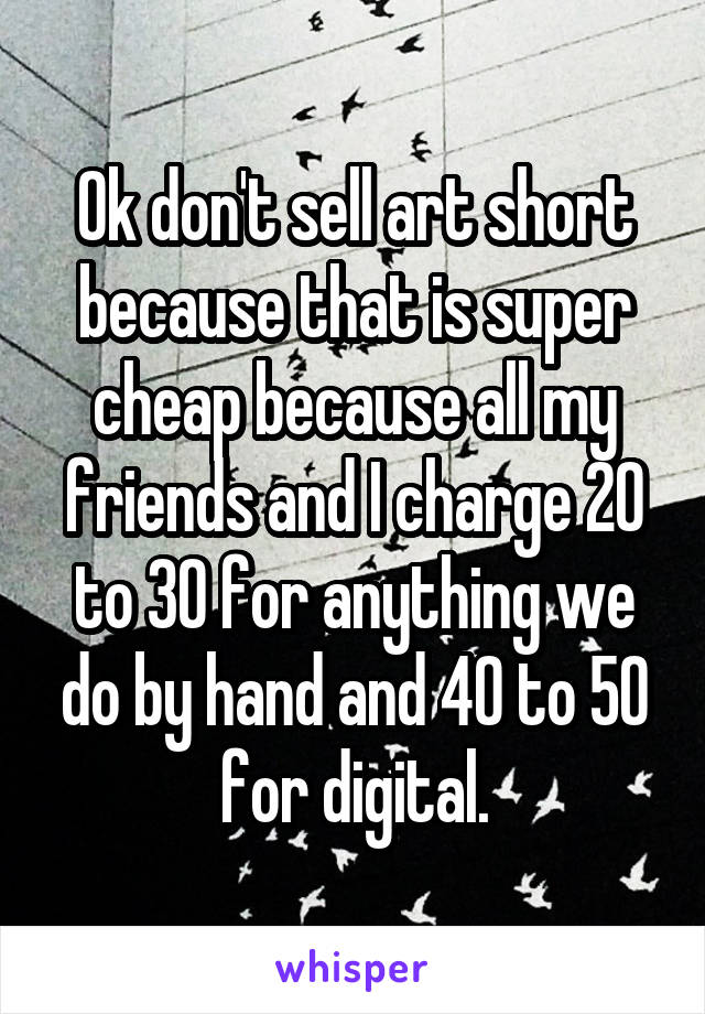 Ok don't sell art short because that is super cheap because all my friends and I charge 20 to 30 for anything we do by hand and 40 to 50 for digital.