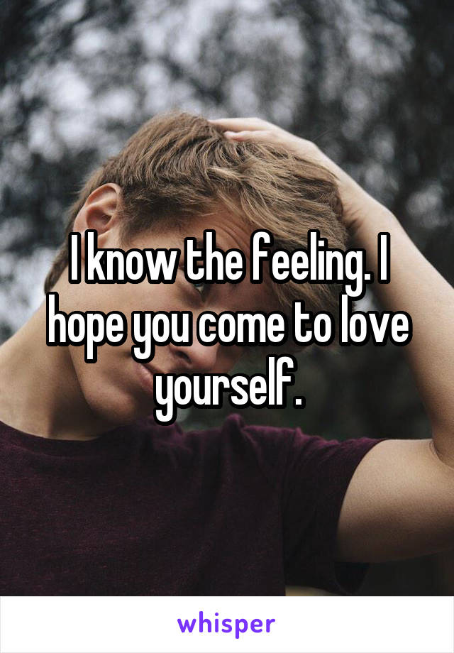 I know the feeling. I hope you come to love yourself.