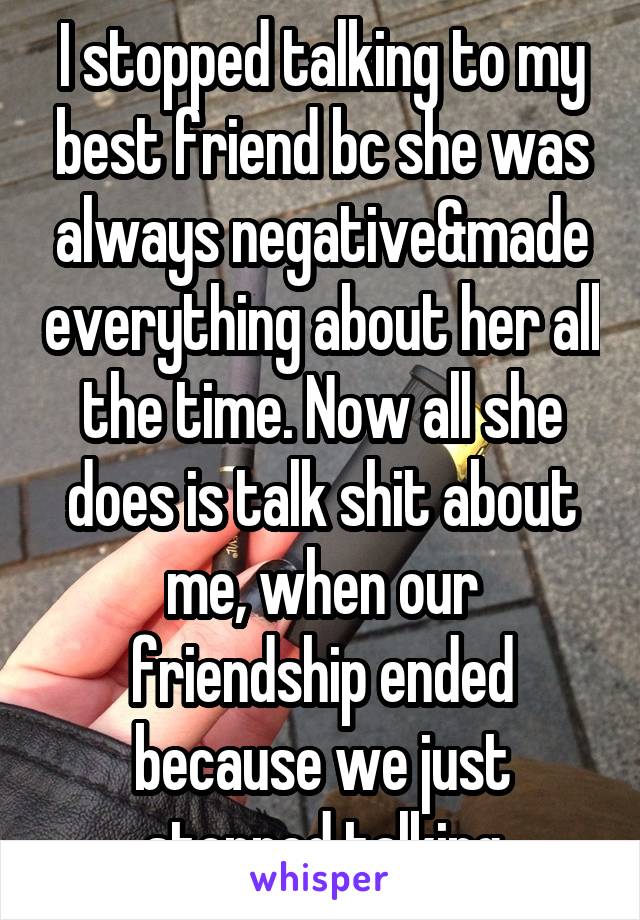 I stopped talking to my best friend bc she was always negative&made everything about her all the time. Now all she does is talk shit about me, when our friendship ended because we just stopped talking