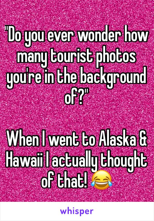 "Do you ever wonder how many tourist photos you're in the background of?"

When I went to Alaska & Hawaii I actually thought of that! 😂