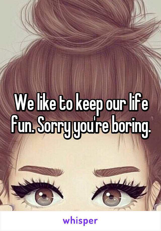 We like to keep our life fun. Sorry you're boring.
