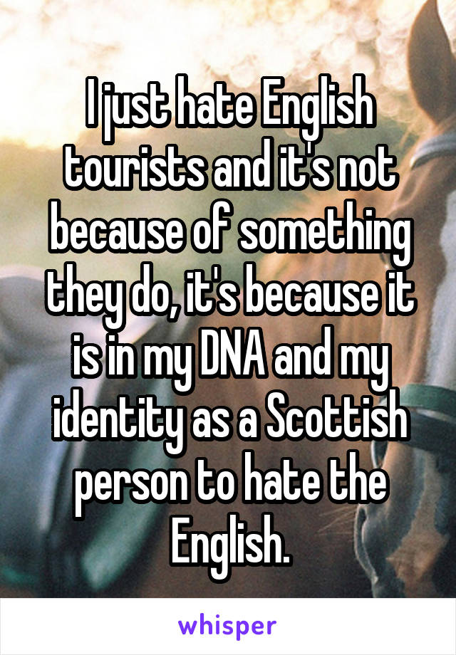 I just hate English tourists and it's not because of something they do, it's because it is in my DNA and my identity as a Scottish person to hate the English.