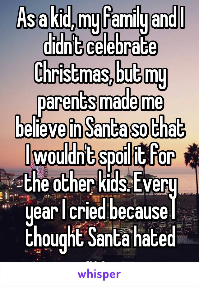 As a kid, my family and I didn't celebrate Christmas, but my parents made me believe in Santa so that I wouldn't spoil it for the other kids. Every year I cried because I thought Santa hated me. 