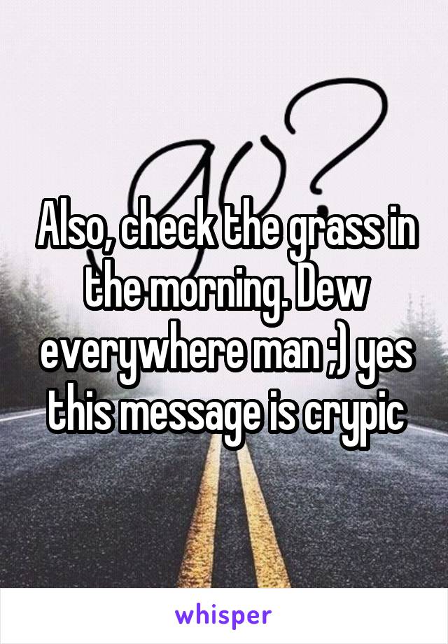 Also, check the grass in the morning. Dew everywhere man ;) yes this message is crypic