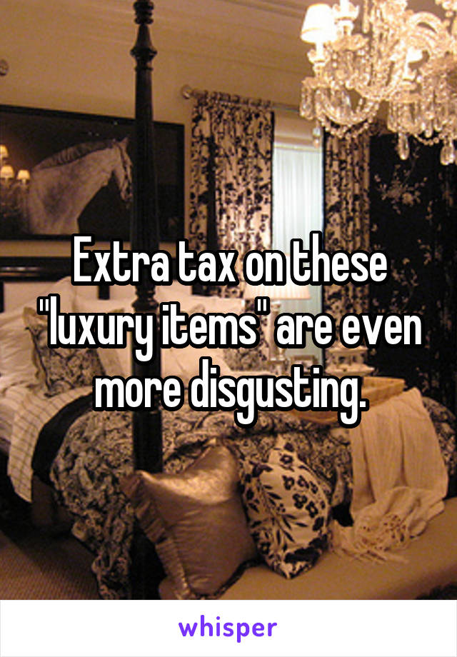 Extra tax on these "luxury items" are even more disgusting.