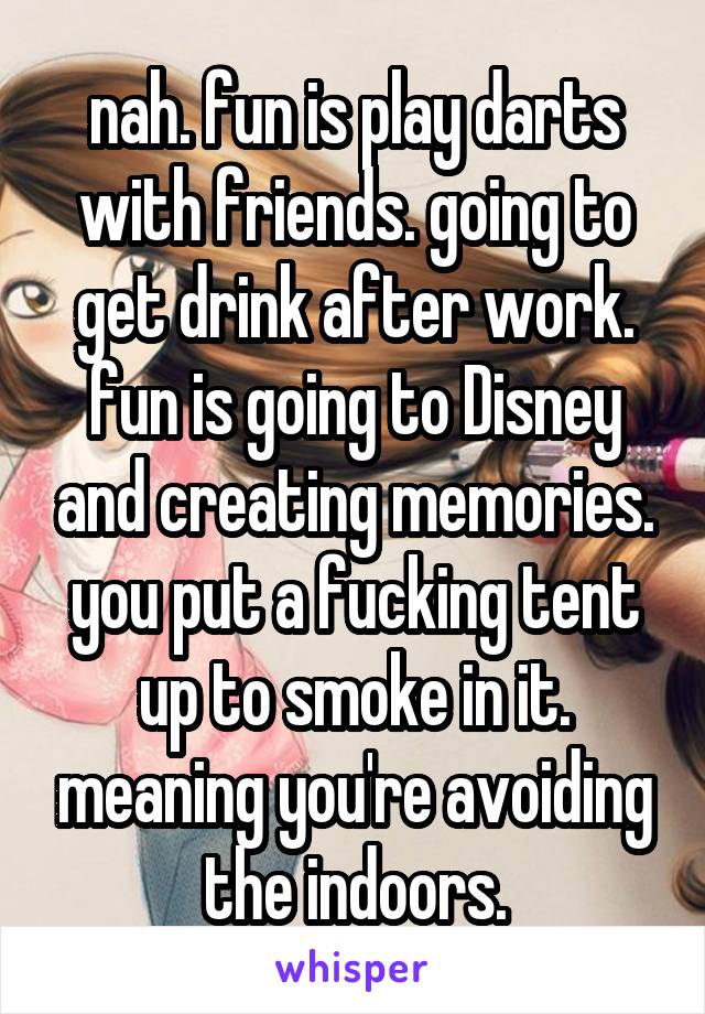 nah. fun is play darts with friends. going to get drink after work. fun is going to Disney and creating memories. you put a fucking tent up to smoke in it. meaning you're avoiding the indoors.