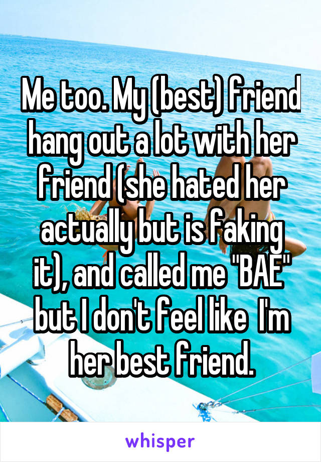 Me too. My (best) friend hang out a lot with her friend (she hated her actually but is faking it), and called me "BAE" but I don't feel like  I'm her best friend.