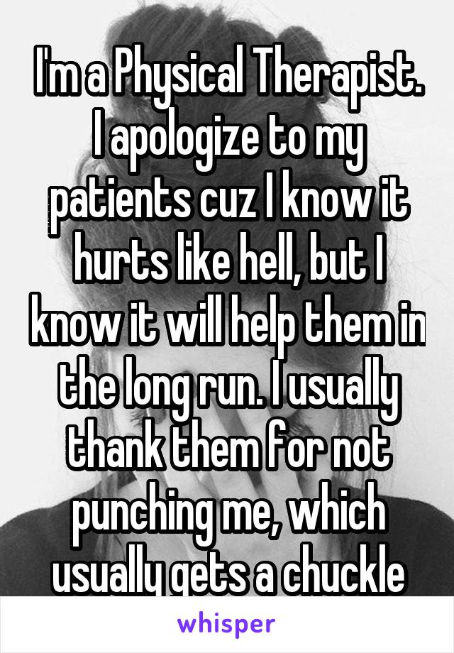 I'm a Physical Therapist. I apologize to my patients cuz I know it hurts like hell, but I know it will help them in the long run. I usually thank them for not punching me, which usually gets a chuckle