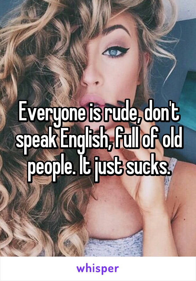 Everyone is rude, don't speak English, full of old people. It just sucks.