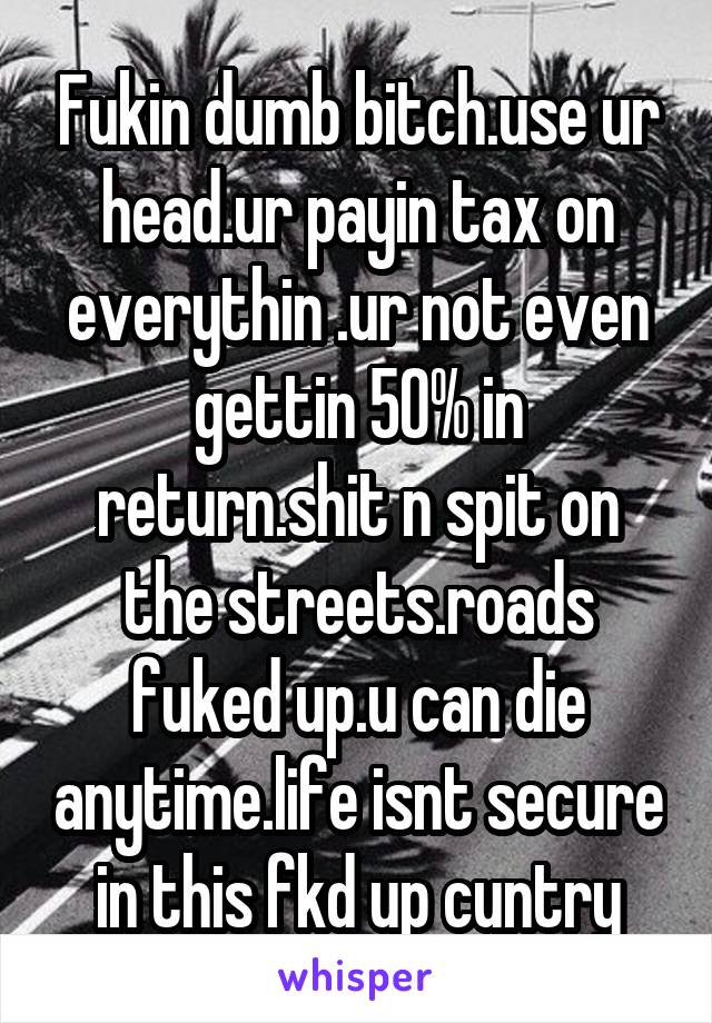 Fukin dumb bitch.use ur head.ur payin tax on everythin .ur not even gettin 50% in return.shit n spit on the streets.roads fuked up.u can die anytime.life isnt secure in this fkd up cuntry