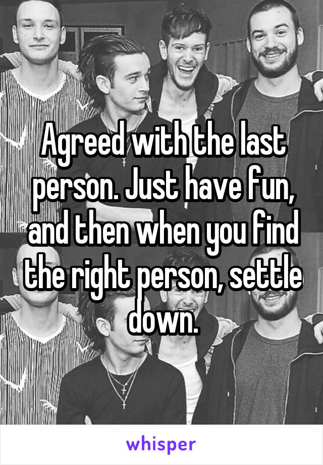 Agreed with the last person. Just have fun, and then when you find the right person, settle down.