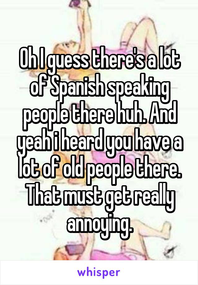 Oh I guess there's a lot of Spanish speaking people there huh. And yeah i heard you have a lot of old people there. That must get really annoying.