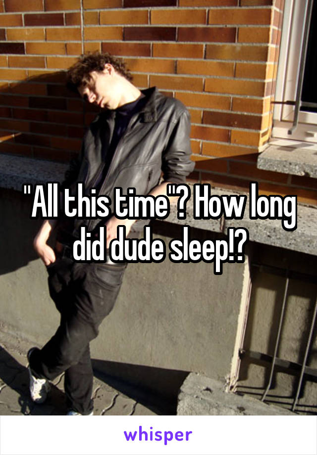 "All this time"? How long did dude sleep!?