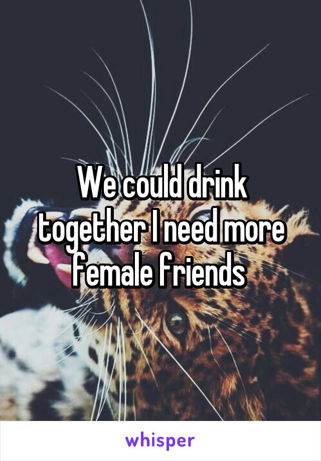We could drink together I need more female friends 