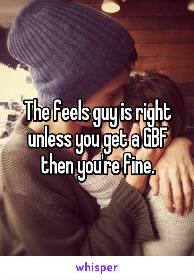 The feels guy is right unless you get a GBF then you're fine.