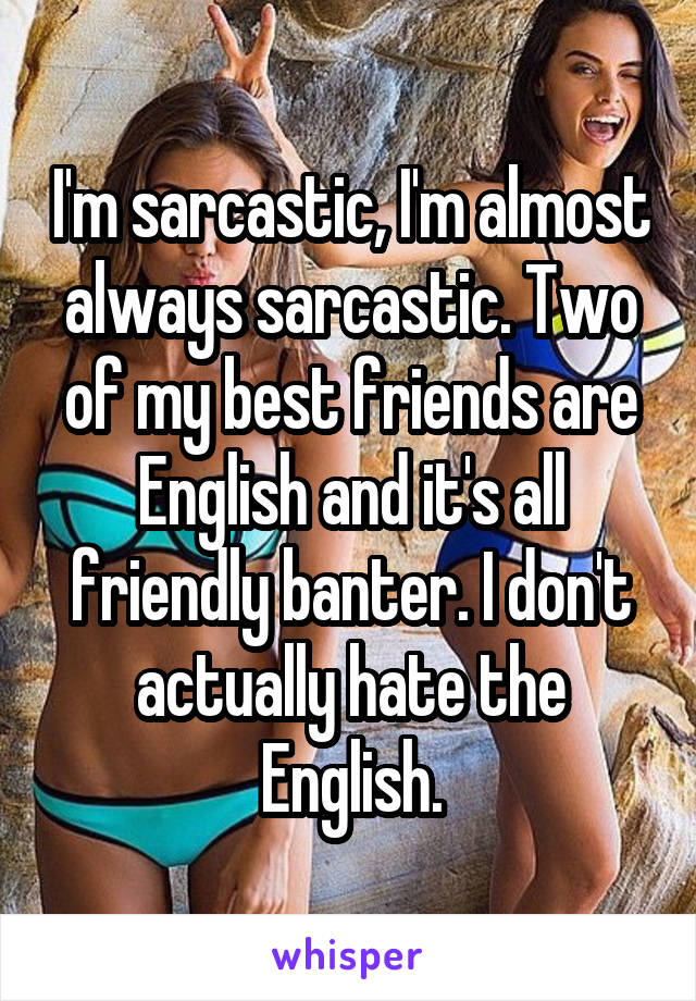 I'm sarcastic, I'm almost always sarcastic. Two of my best friends are English and it's all friendly banter. I don't actually hate the English.