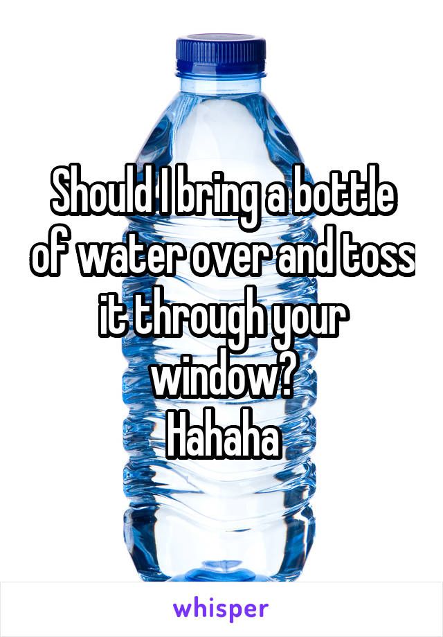 Should I bring a bottle of water over and toss it through your window?
Hahaha