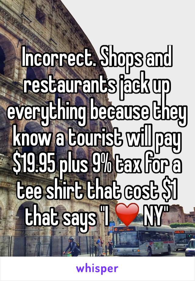 Incorrect. Shops and restaurants jack up everything because they know a tourist will pay $19.95 plus 9% tax for a tee shirt that cost $1 that says "I ❤️ NY" 