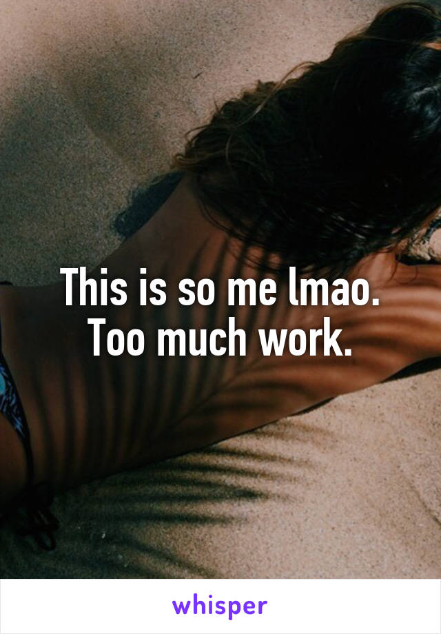 This is so me lmao. Too much work.