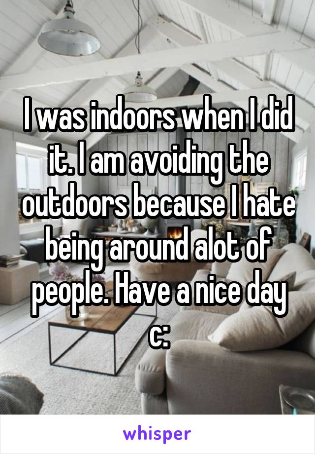 I was indoors when I did it. I am avoiding the outdoors because I hate being around alot of people. Have a nice day c: