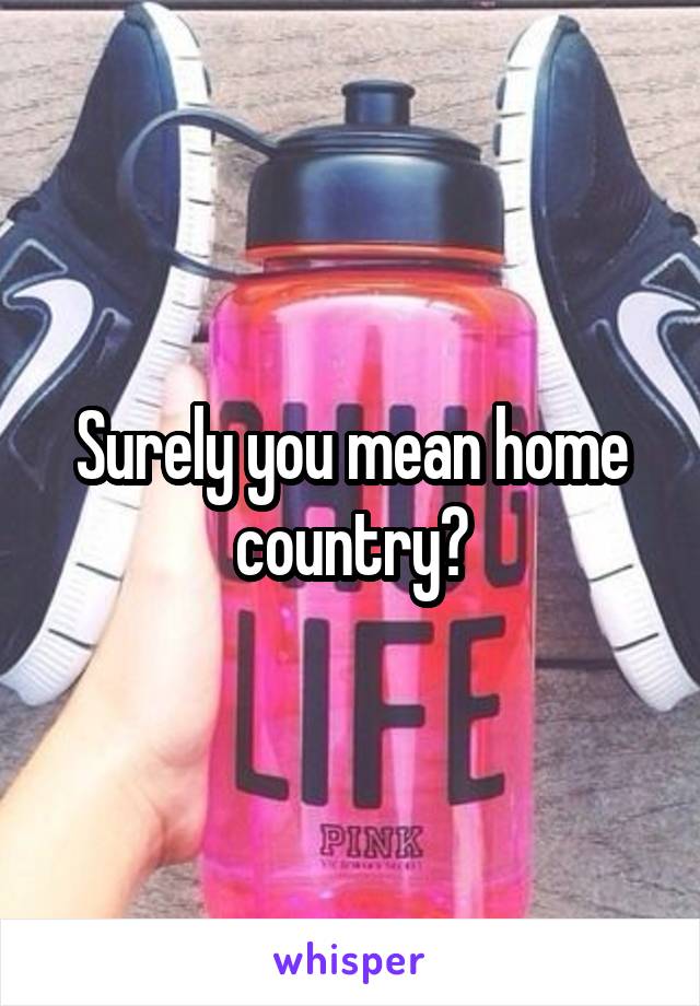 Surely you mean home country?