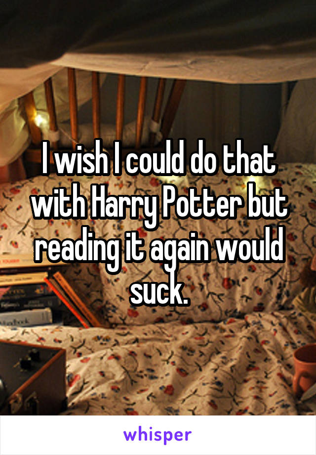 I wish I could do that with Harry Potter but reading it again would suck.