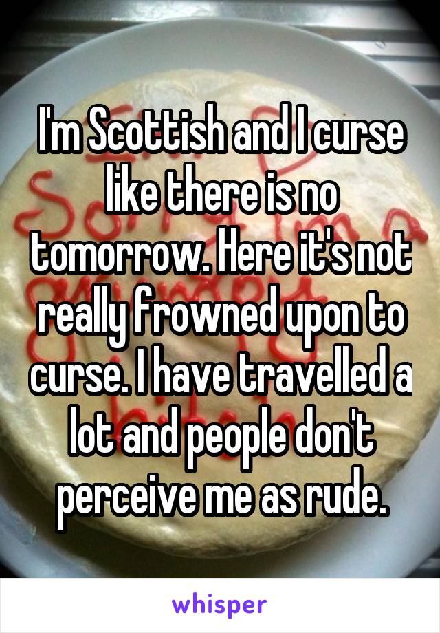 I'm Scottish and I curse like there is no tomorrow. Here it's not really frowned upon to curse. I have travelled a lot and people don't perceive me as rude.