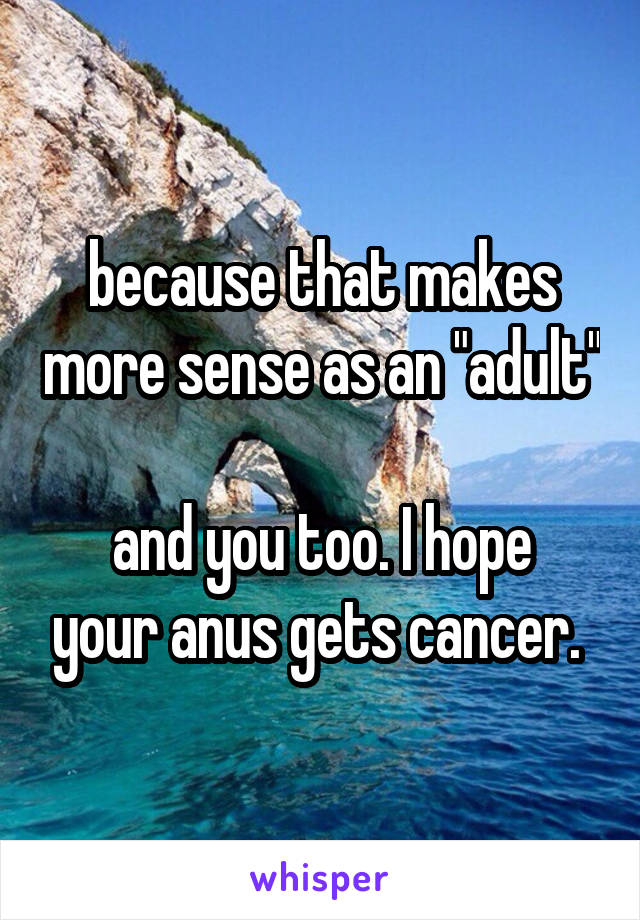 because that makes more sense as an "adult"

and you too. I hope your anus gets cancer. 