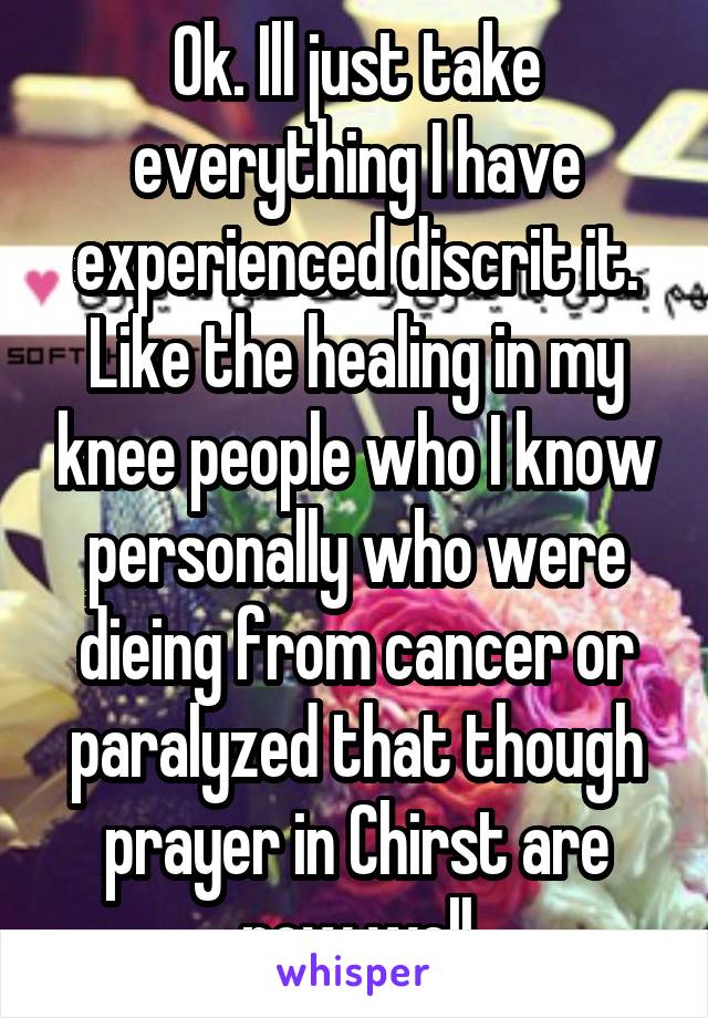 Ok. Ill just take everything I have experienced discrit it. Like the healing in my knee people who I know personally who were dieing from cancer or paralyzed that though prayer in Chirst are now well