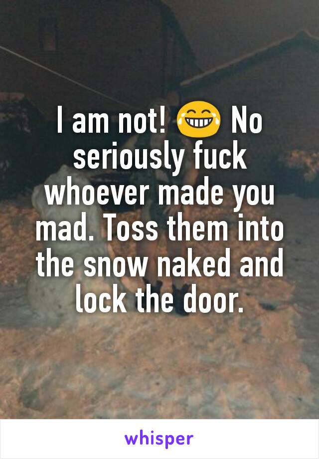 I am not! 😂 No seriously fuck whoever made you mad. Toss them into the snow naked and lock the door.