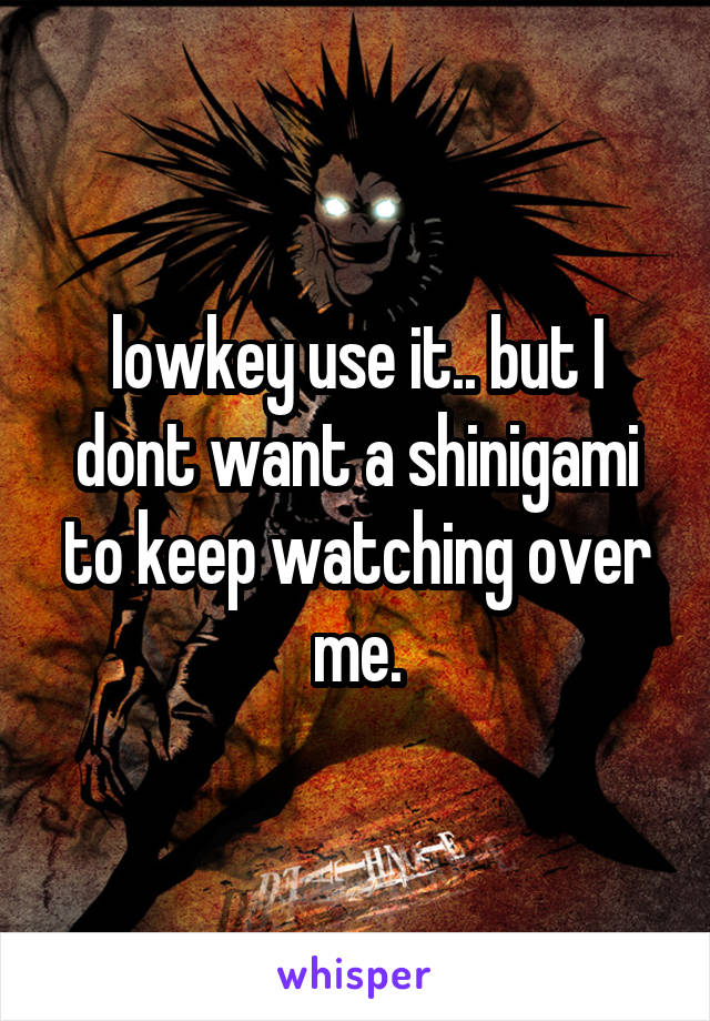 lowkey use it.. but I dont want a shinigami to keep watching over me.