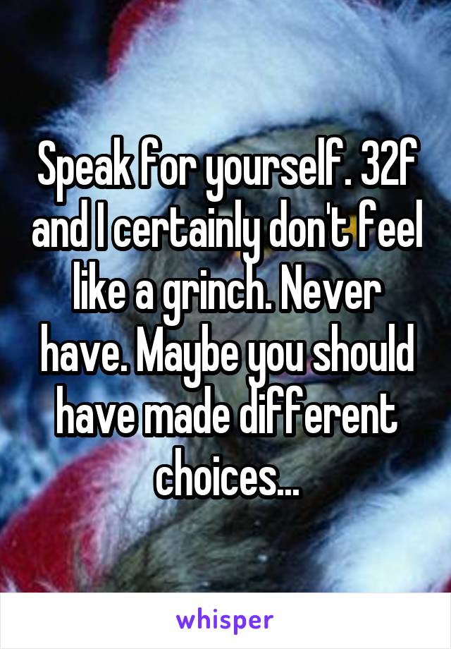 Speak for yourself. 32f and I certainly don't feel like a grinch. Never have. Maybe you should have made different choices...