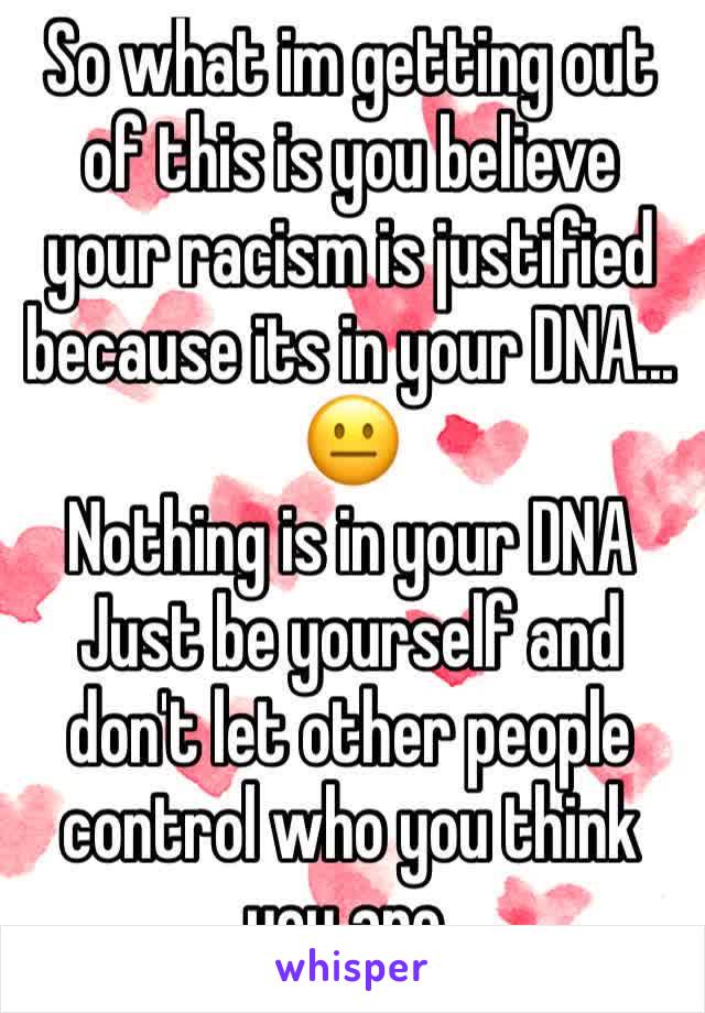 So what im getting out of this is you believe your racism is justified because its in your DNA... 
😐 
Nothing is in your DNA
Just be yourself and don't let other people control who you think you are.