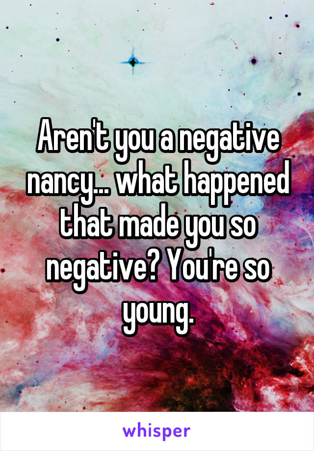 Aren't you a negative nancy... what happened that made you so negative? You're so young.