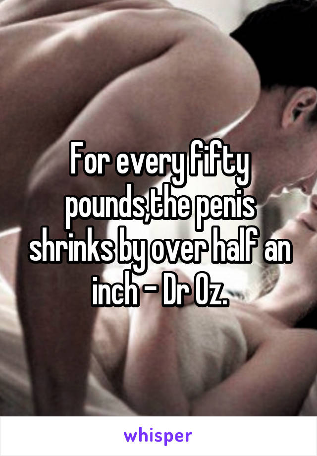 For every fifty pounds,the penis shrinks by over half an inch - Dr Oz.