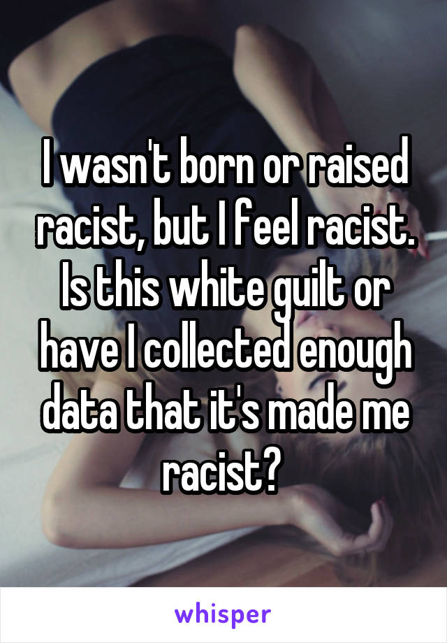 I wasn't born or raised racist, but I feel racist.
Is this white guilt or have I collected enough data that it's made me racist? 