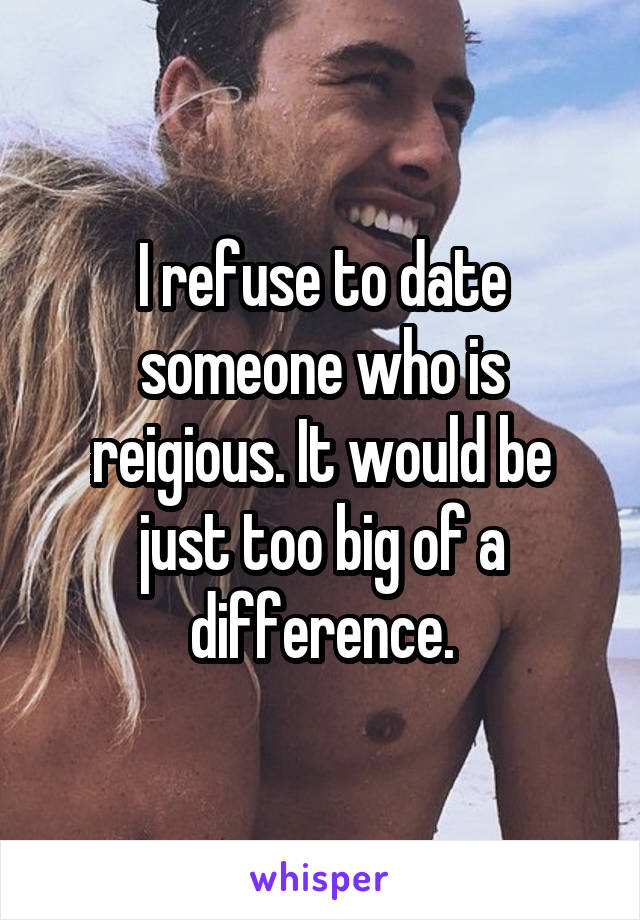 I refuse to date someone who is reigious. It would be just too big of a difference.