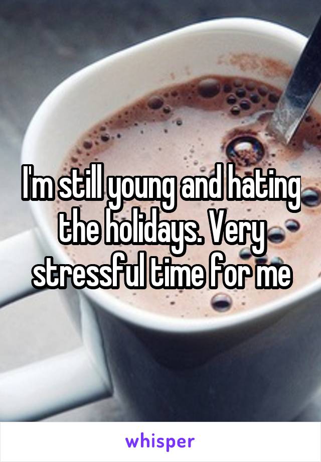 I'm still young and hating the holidays. Very stressful time for me