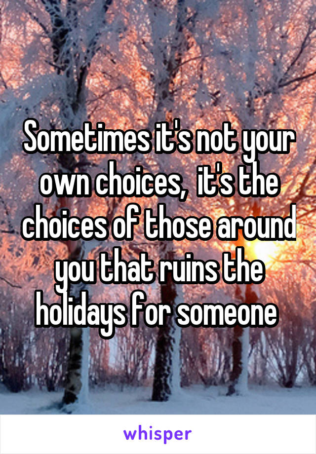 Sometimes it's not your own choices,  it's the choices of those around you that ruins the holidays for someone 