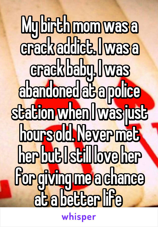 My birth mom was a crack addict. I was a crack baby. I was abandoned at a police station when I was just hours old. Never met her but I still love her for giving me a chance at a better life 