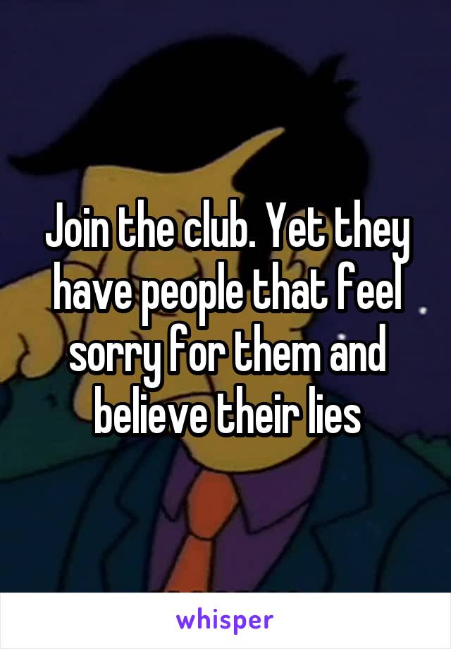 Join the club. Yet they have people that feel sorry for them and believe their lies