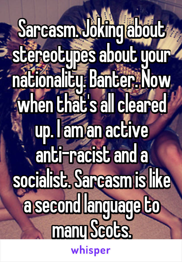 Sarcasm. Joking about stereotypes about your nationality. Banter. Now when that's all cleared up. I am an active anti-racist and a socialist. Sarcasm is like a second language to many Scots.