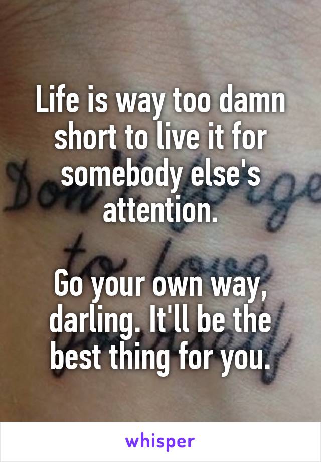 Life is way too damn short to live it for somebody else's attention.

Go your own way, darling. It'll be the best thing for you.