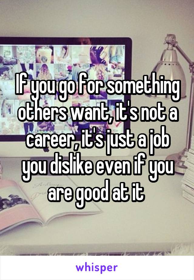 If you go for something others want, it's not a career, it's just a job you dislike even if you are good at it 