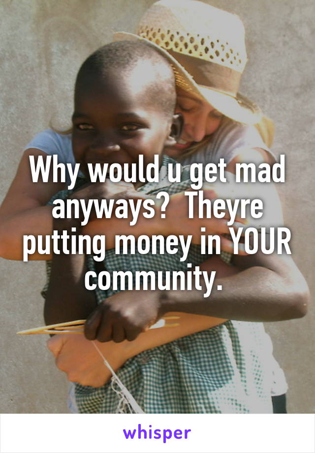 Why would u get mad anyways?  Theyre putting money in YOUR community. 