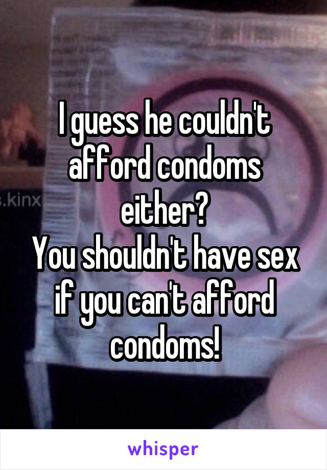 I guess he couldn't afford condoms either?
You shouldn't have sex if you can't afford condoms!